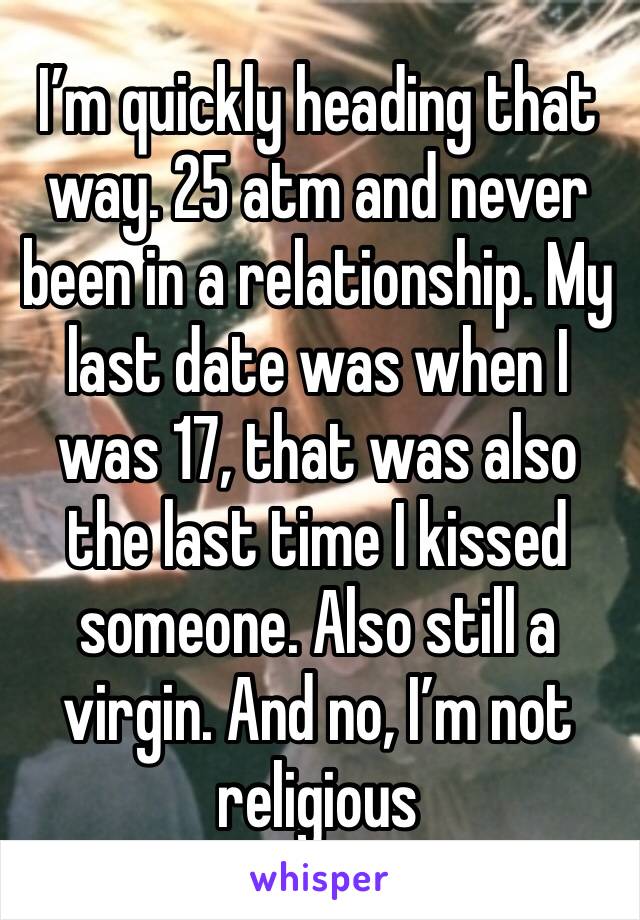 I’m quickly heading that way. 25 atm and never been in a relationship. My last date was when I was 17, that was also the last time I kissed someone. Also still a virgin. And no, I’m not religious