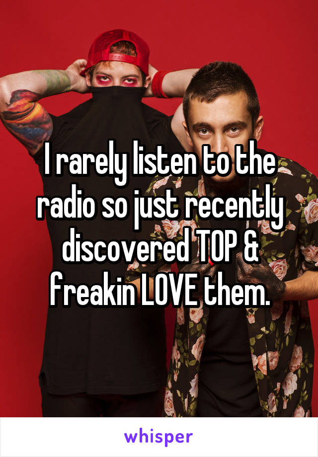 I rarely listen to the radio so just recently discovered T0P & freakin LOVE them.