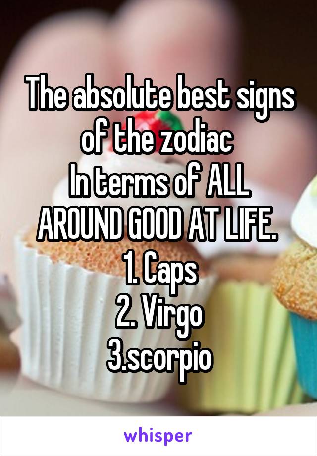 The absolute best signs of the zodiac 
In terms of ALL AROUND GOOD AT LIFE. 
1. Caps
2. Virgo
3.scorpio