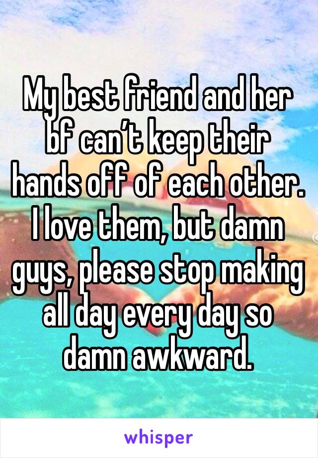 My best friend and her bf can’t keep their hands off of each other. I love them, but damn guys, please stop making all day every day so damn awkward. 