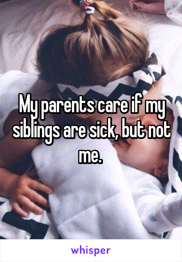 My parents care if my siblings are sick, but not me. 