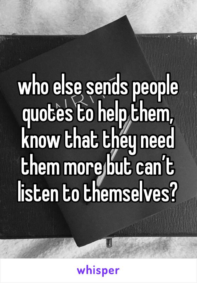 who else sends people quotes to help them, know that they need them more but can’t listen to themselves?