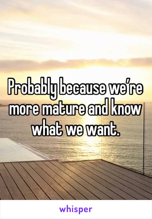 Probably because we’re more mature and know what we want. 