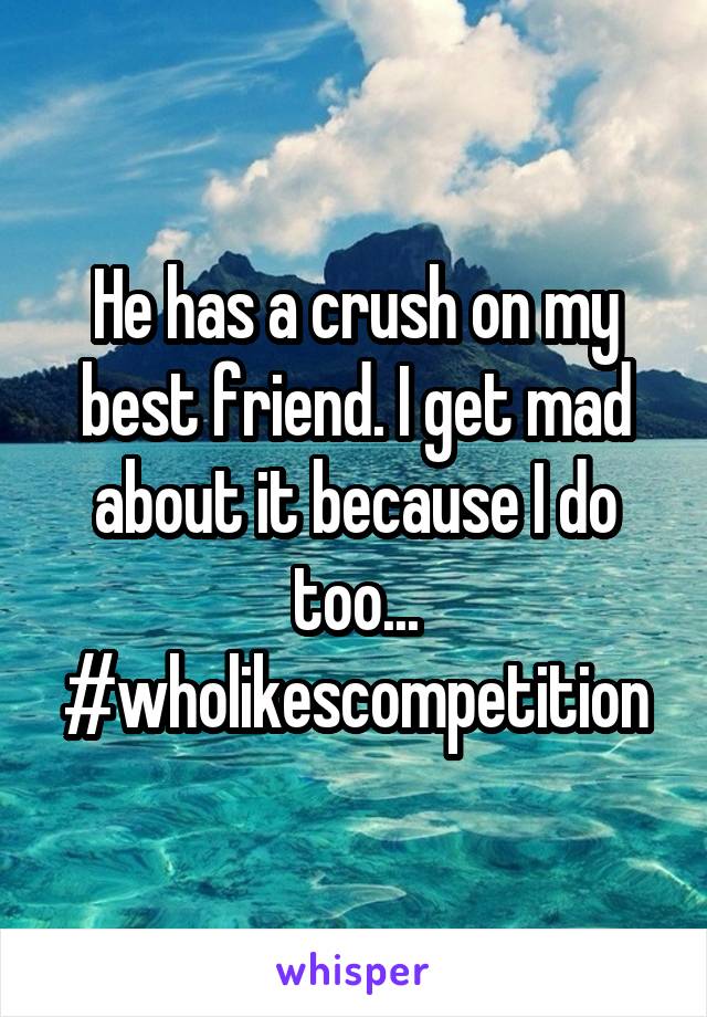 He has a crush on my best friend. I get mad about it because I do too... #wholikescompetition