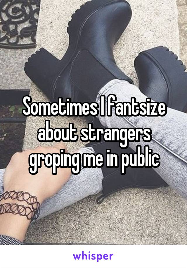 Sometimes I fantsize about strangers groping me in public