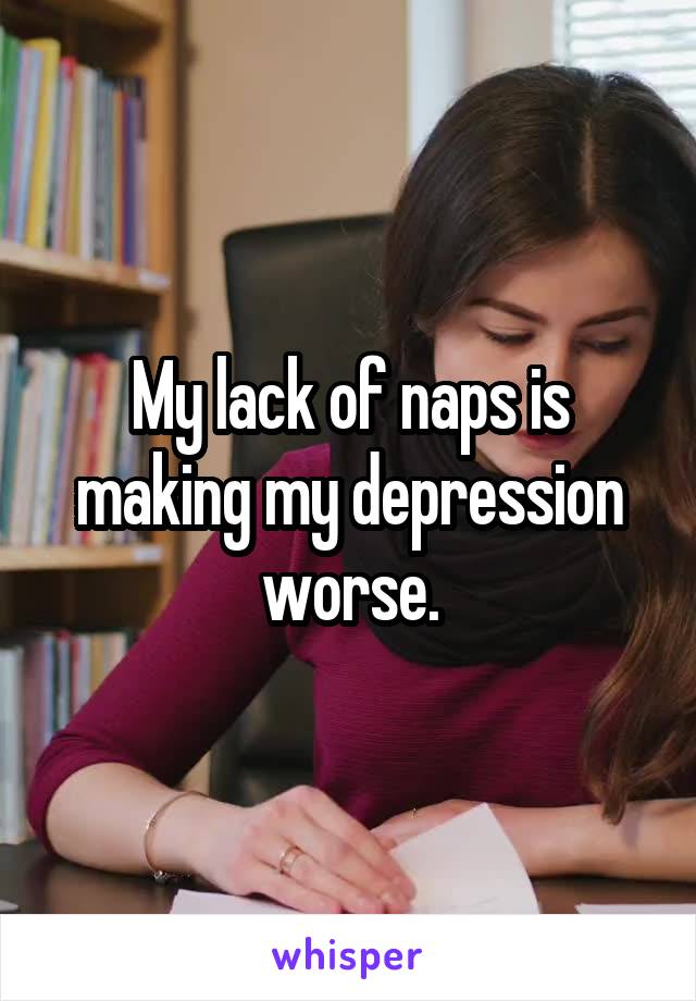 My lack of naps is making my depression worse.