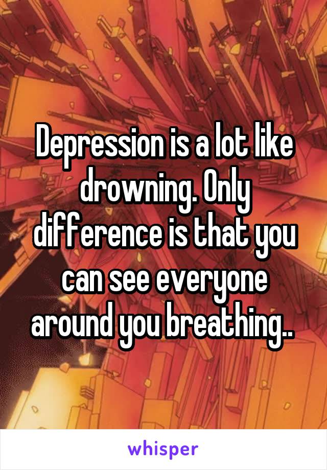 Depression is a lot like drowning. Only difference is that you can see everyone around you breathing.. 