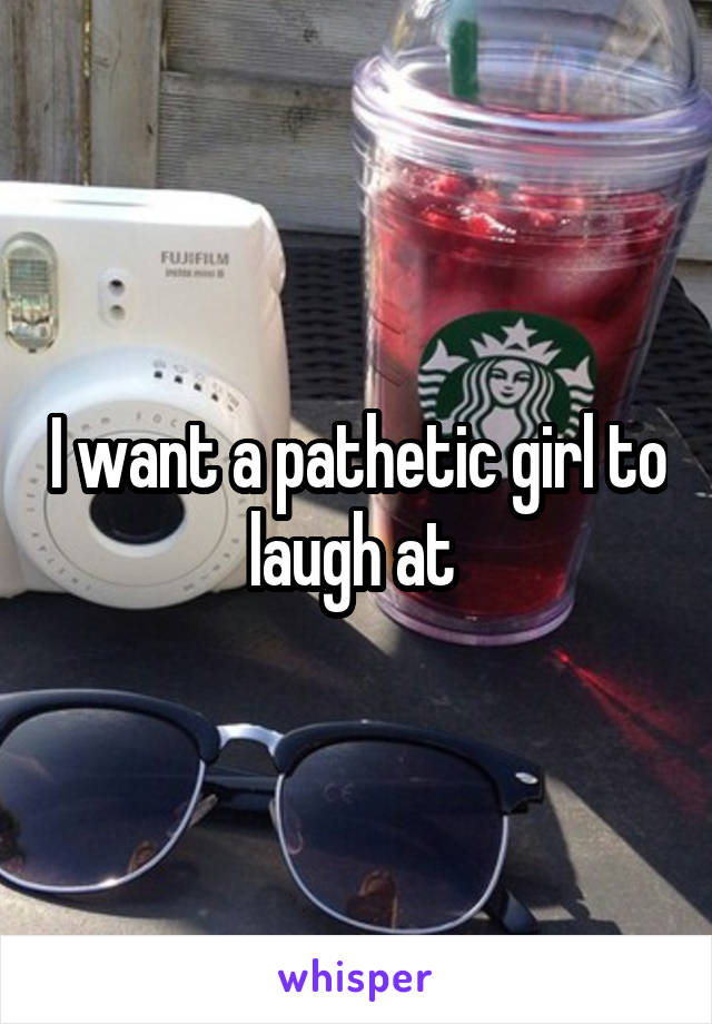 I want a pathetic girl to laugh at 