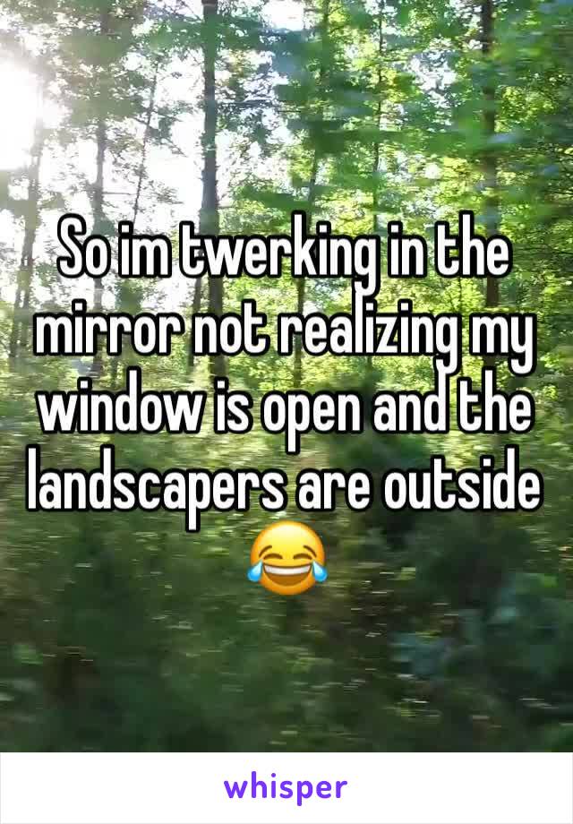 So im twerking in the mirror not realizing my window is open and the landscapers are outside 😂