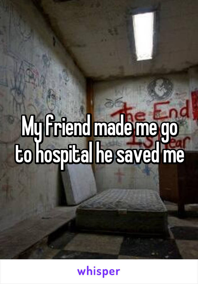 My friend made me go to hospital he saved me