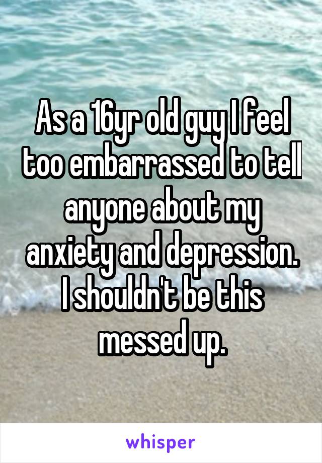 As a 16yr old guy I feel too embarrassed to tell anyone about my anxiety and depression. I shouldn't be this messed up.