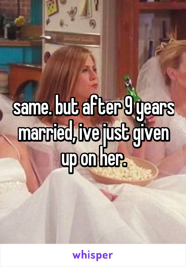 same. but after 9 years married, ive just given up on her.