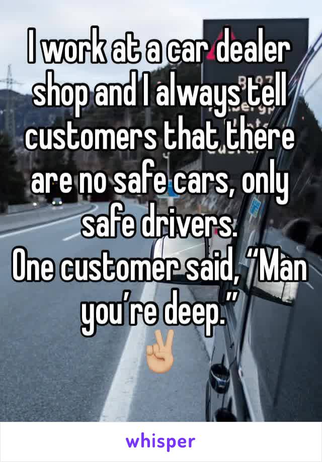 I work at a car dealer shop and I always tell customers that there are no safe cars, only safe drivers. 
One customer said, “Man you’re deep.” 
✌🏼