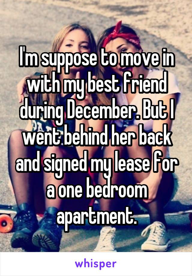 I'm suppose to move in with my best friend during December. But I went behind her back and signed my lease for a one bedroom apartment.