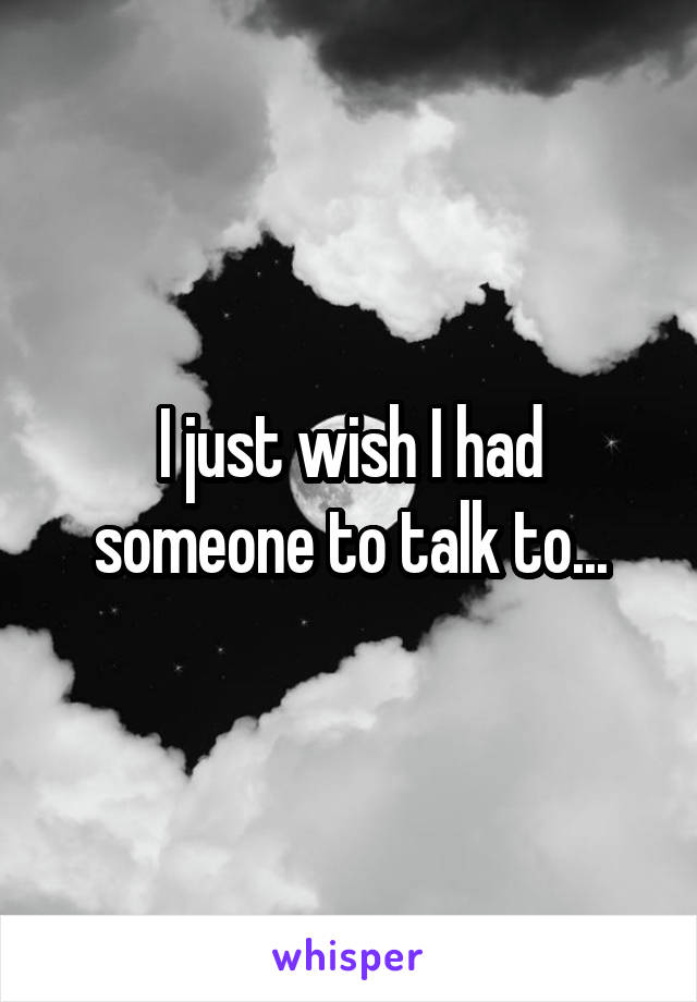 I just wish I had someone to talk to...