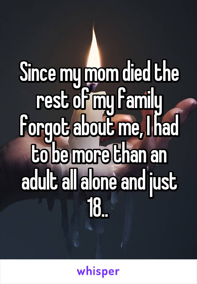 Since my mom died the rest of my family forgot about me, I had to be more than an adult all alone and just 18.. 