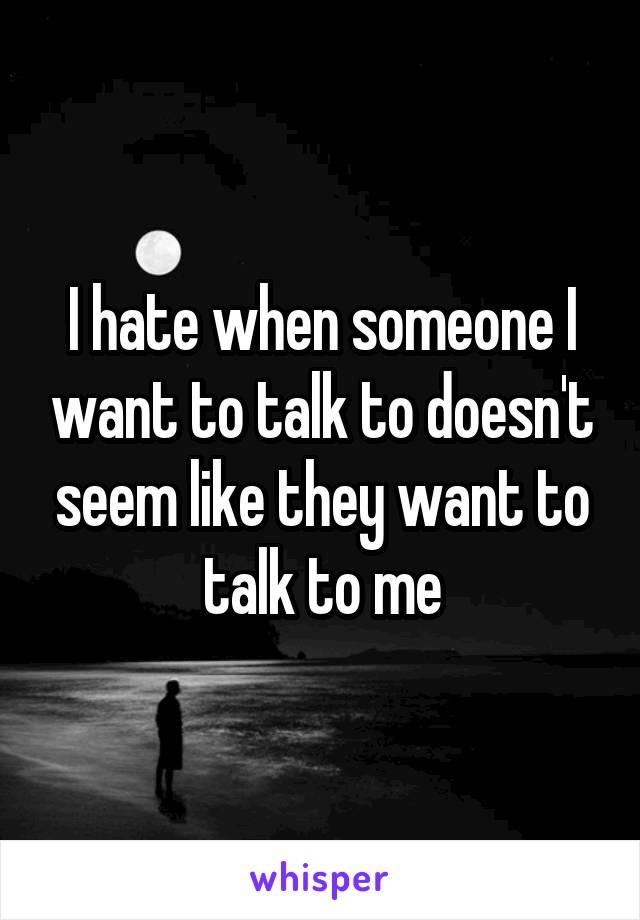 I hate when someone I want to talk to doesn't seem like they want to talk to me