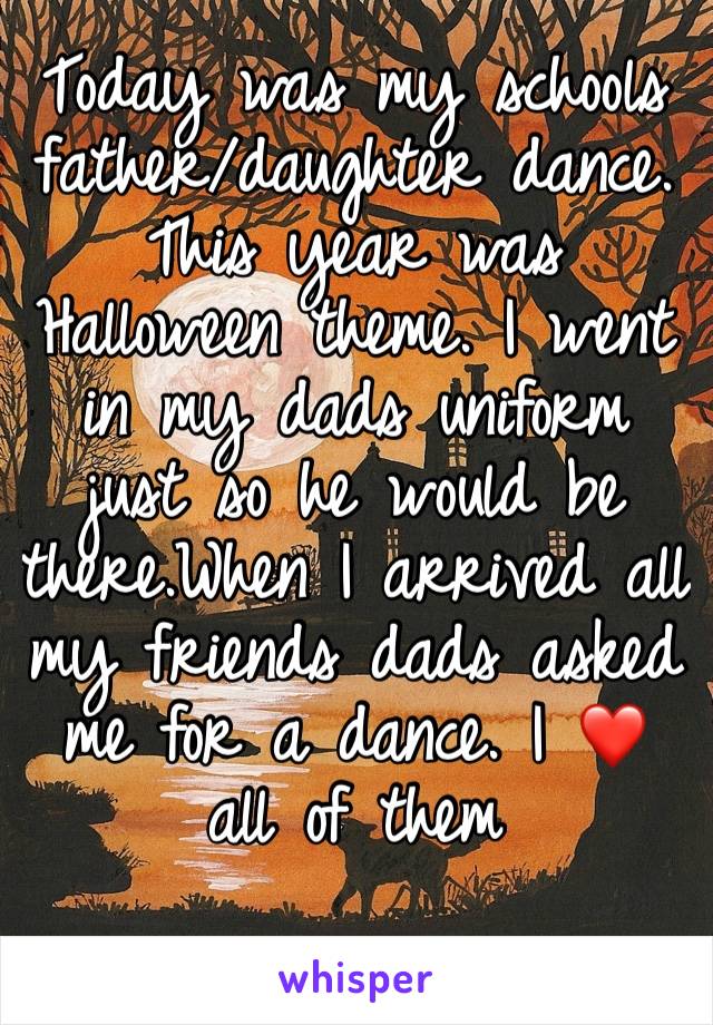 Today was my schools father/daughter dance. This year was Halloween theme. I went in my dads uniform just so he would be there.When I arrived all my friends dads asked me for a dance. I ❤️ all of them