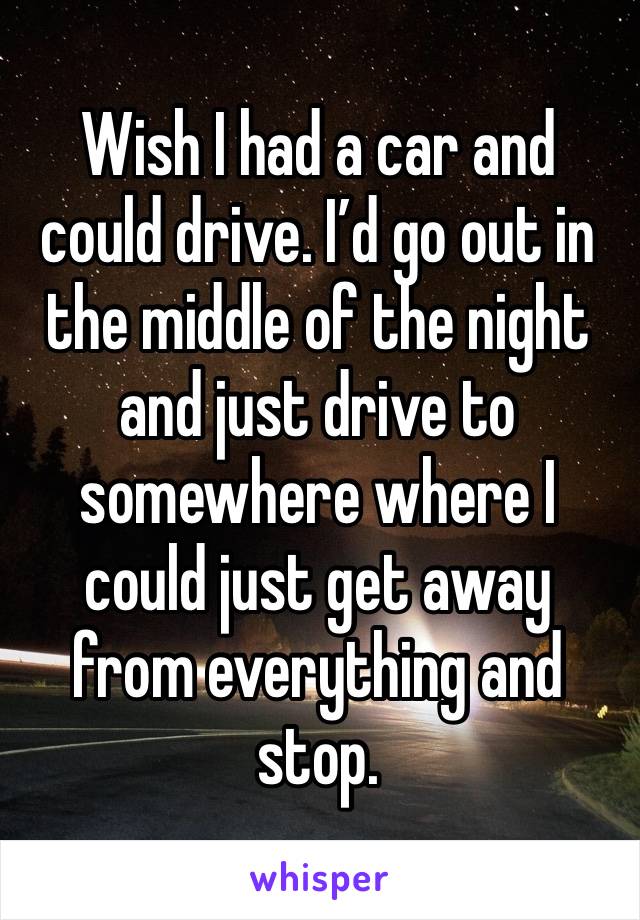 Wish I had a car and could drive. I’d go out in the middle of the night and just drive to somewhere where I could just get away from everything and stop. 