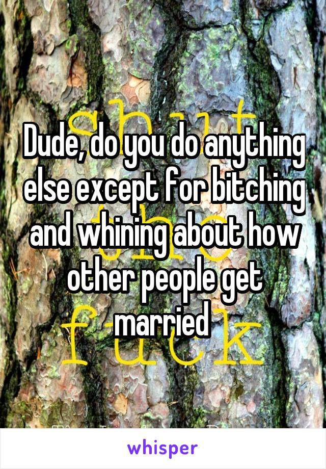 Dude, do you do anything else except for bitching and whining about how other people get married 