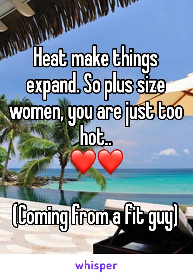 Heat make things expand. So plus size women, you are just too hot..
❤️❤️

(Coming from a fit guy)