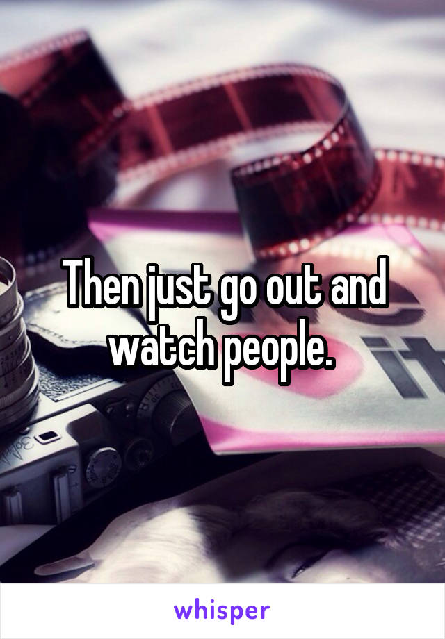 Then just go out and watch people. 