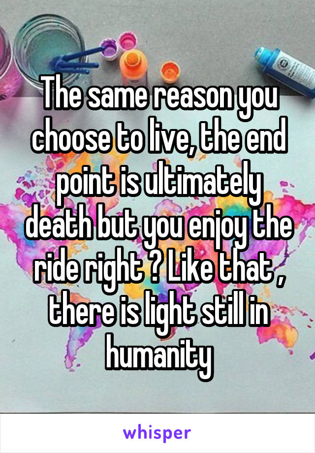 The same reason you choose to live, the end point is ultimately death but you enjoy the ride right ? Like that , there is light still in humanity