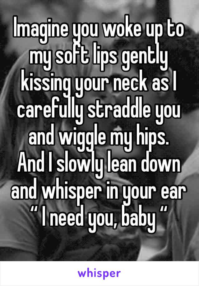 Imagine you woke up to my soft lips gently kissing your neck as I carefully straddle you and wiggle my hips.
And I slowly lean down and whisper in your ear 
“ I need you, baby “ 