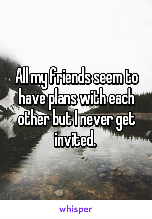 All my friends seem to have plans with each other but I never get invited. 