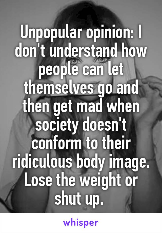 Unpopular opinion: I don't understand how people can let themselves go and then get mad when society doesn't conform to their ridiculous body image. Lose the weight or shut up. 