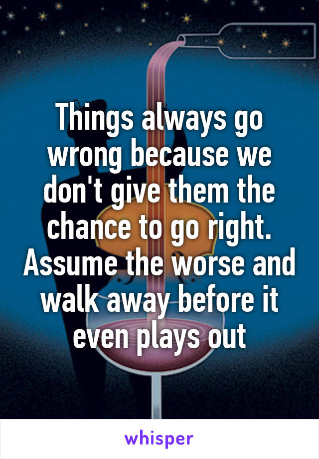 Things always go wrong because we don't give them the chance to go right. Assume the worse and walk away before it even plays out