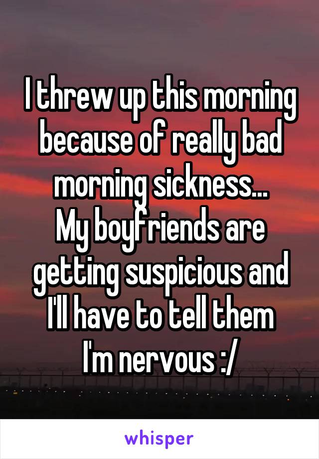 I threw up this morning because of really bad morning sickness...
My boyfriends are getting suspicious and I'll have to tell them
I'm nervous :/