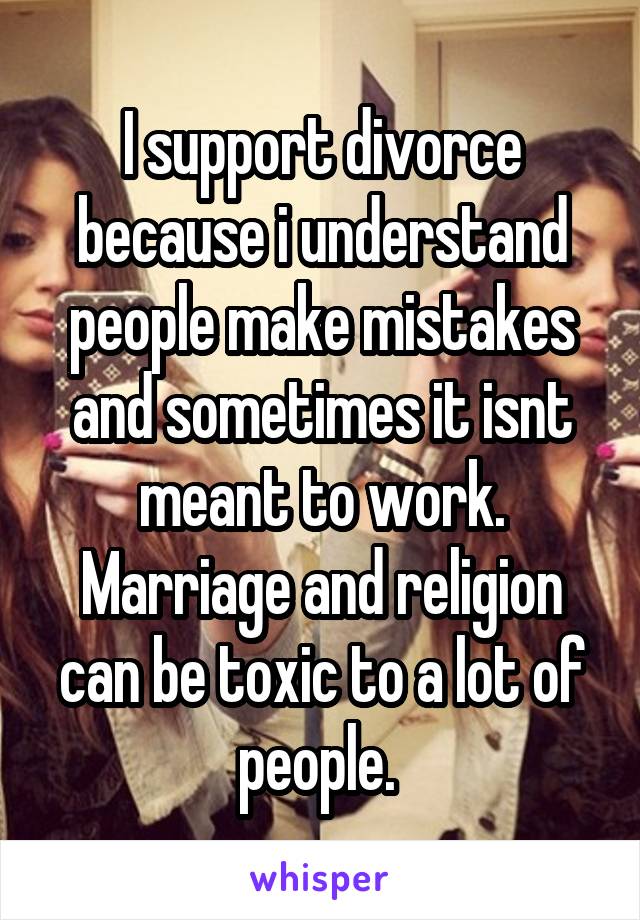 I support divorce because i understand people make mistakes and sometimes it isnt meant to work. Marriage and religion can be toxic to a lot of people. 