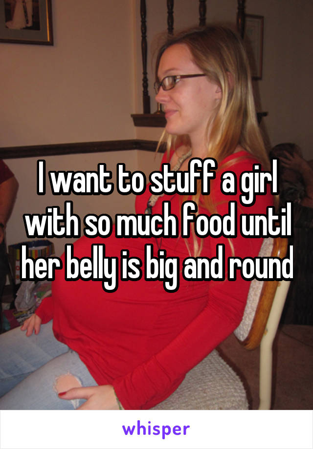 I want to stuff a girl with so much food until her belly is big and round