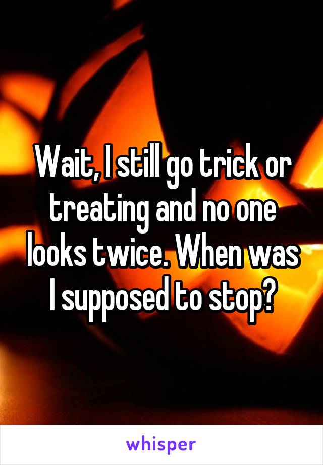 Wait, I still go trick or treating and no one looks twice. When was I supposed to stop?