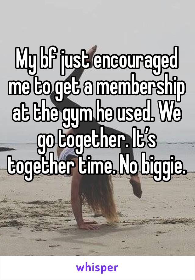 My bf just encouraged me to get a membership at the gym he used. We go together. It’s together time. No biggie. 