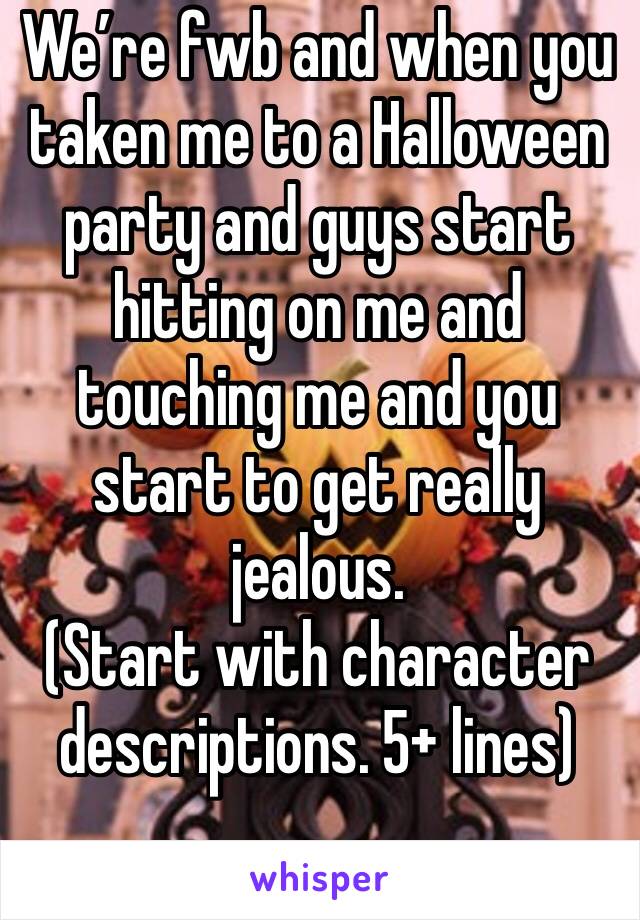 We’re fwb and when you taken me to a Halloween party and guys start hitting on me and touching me and you start to get really jealous. 
(Start with character descriptions. 5+ lines)