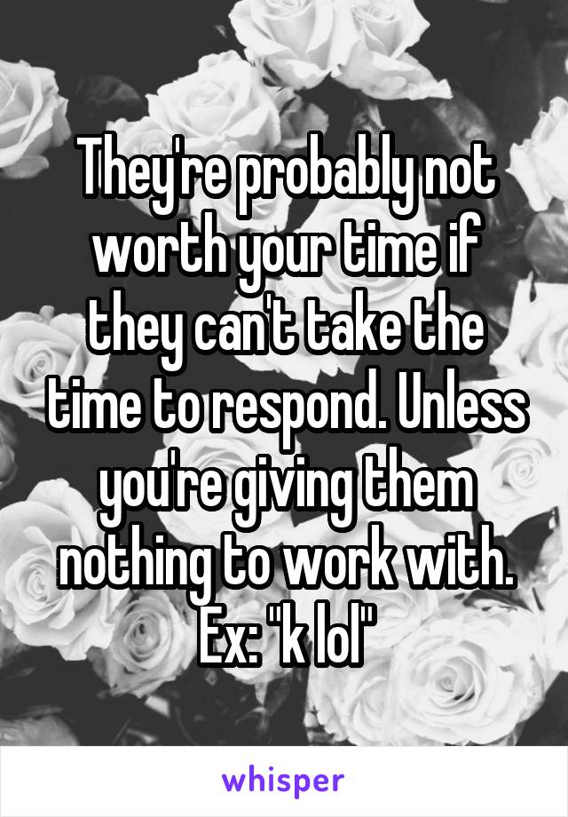 They're probably not worth your time if they can't take the time to respond. Unless you're giving them nothing to work with. Ex: "k lol"