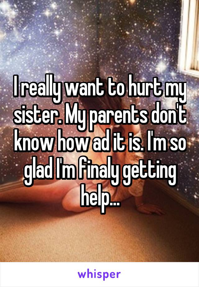 I really want to hurt my sister. My parents don't know how ad it is. I'm so glad I'm finaly getting help...