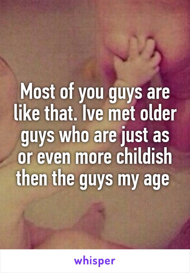 Most of you guys are like that. Ive met older guys who are just as or even more childish then the guys my age 