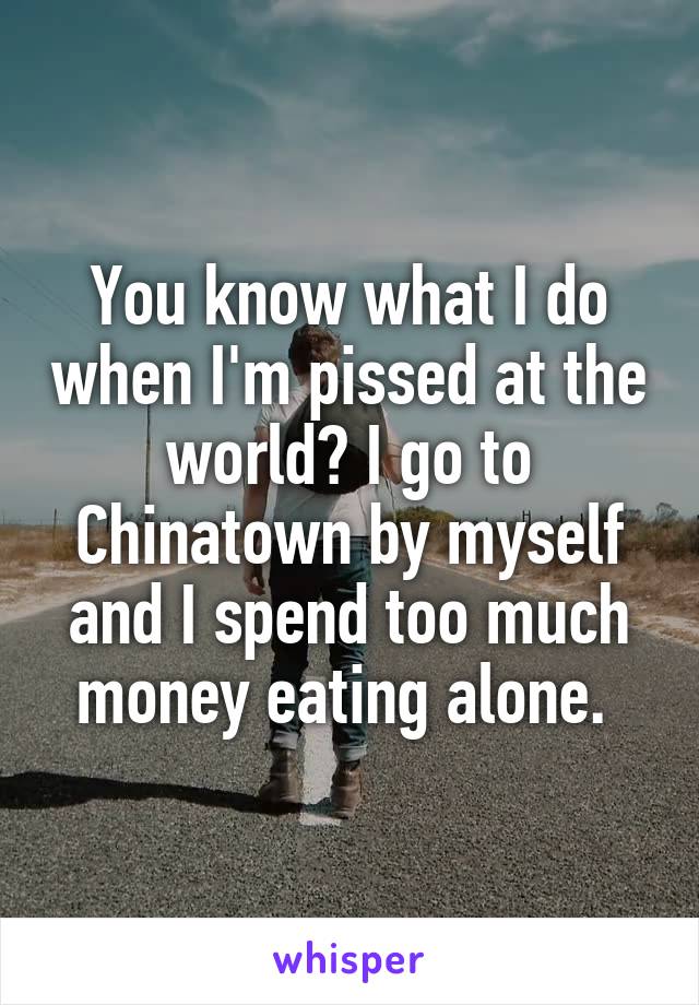 You know what I do when I'm pissed at the world? I go to Chinatown by myself and I spend too much money eating alone. 