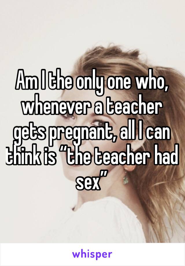 Am I the only one who, whenever a teacher gets pregnant, all I can think is “the teacher had sex” 