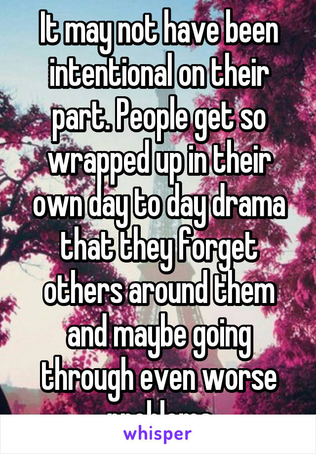 It may not have been intentional on their part. People get so wrapped up in their own day to day drama that they forget others around them and maybe going through even worse problems