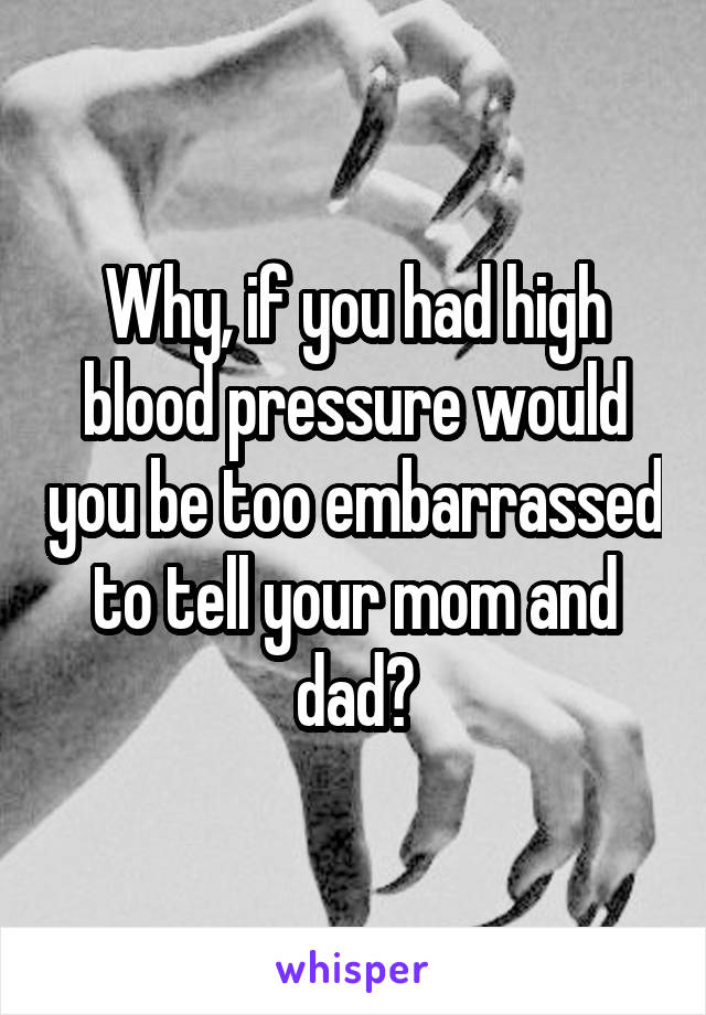 Why, if you had high blood pressure would you be too embarrassed to tell your mom and dad?