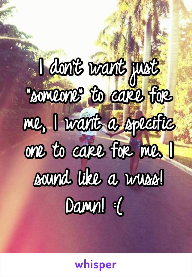 I don't want just "someone" to care for me, I want a specific one to care for me. I sound like a wuss! Damn! :( 