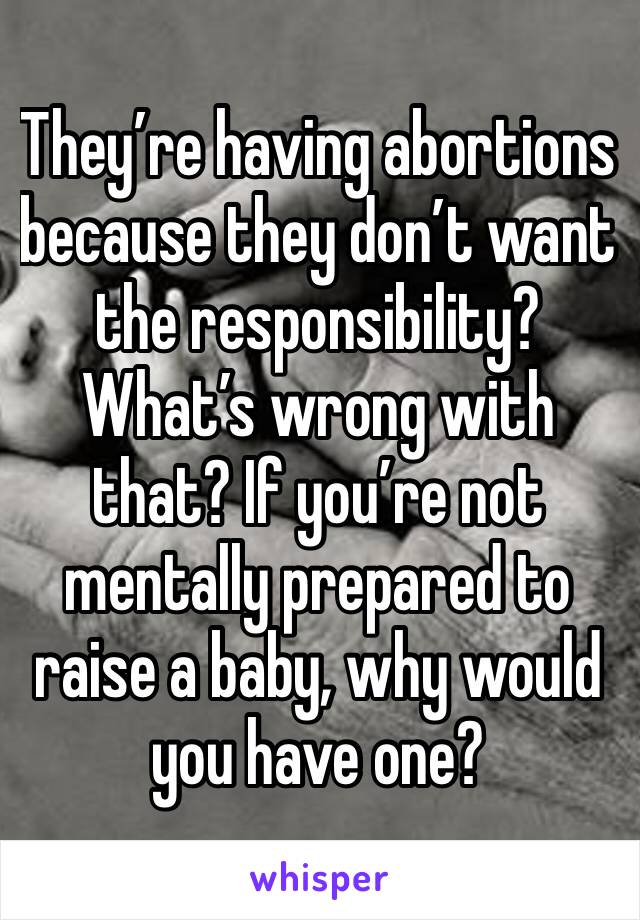 They’re having abortions because they don’t want the responsibility? What’s wrong with that? If you’re not mentally prepared to raise a baby, why would you have one?