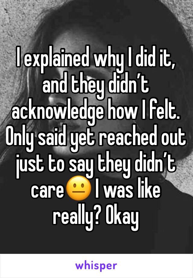 I explained why I did it, and they didn’t acknowledge how I felt. Only said yet reached out just to say they didn’t care😐 I was like really? Okay 