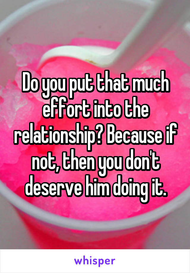 Do you put that much effort into the relationship? Because if not, then you don't deserve him doing it.