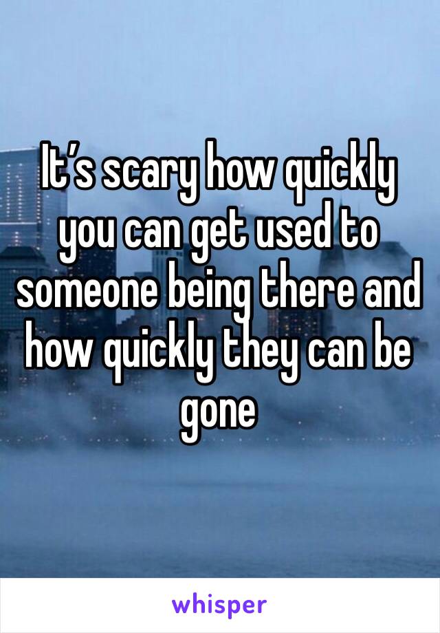 It’s scary how quickly you can get used to someone being there and how quickly they can be gone 