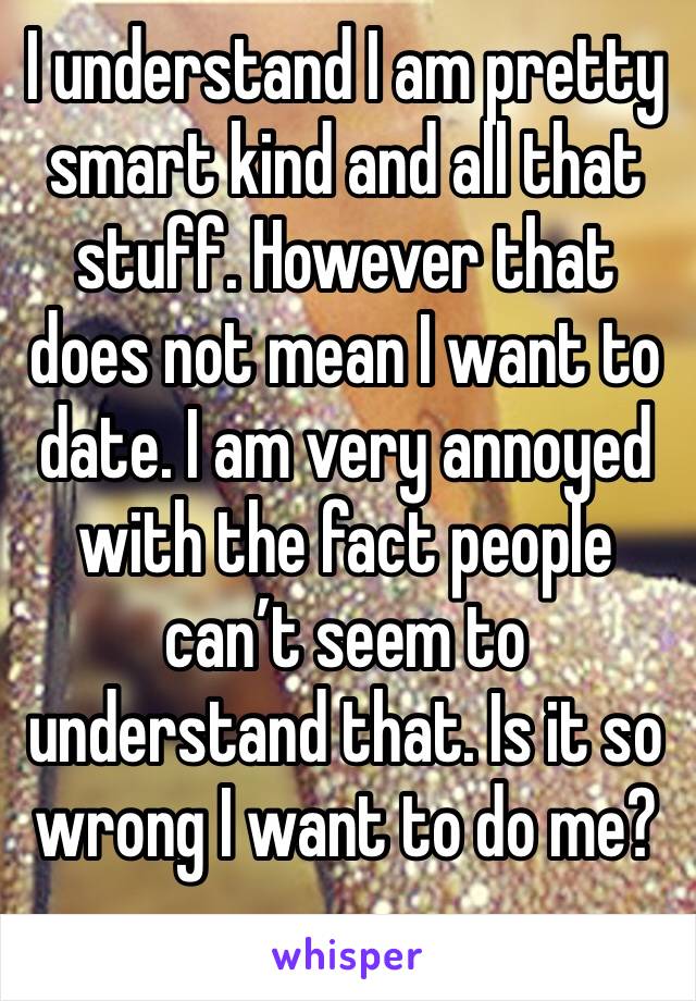 I understand I am pretty smart kind and all that stuff. However that does not mean I want to date. I am very annoyed with the fact people can’t seem to understand that. Is it so wrong I want to do me?